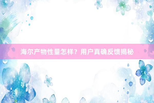 海尔产物性量怎样？用户真确反馈揭秘
