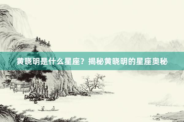黄晓明是什么星座？揭秘黄晓明的星座奥秘